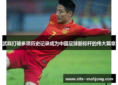 武磊打破多项历史记录成为中国足球新标杆的伟大篇章