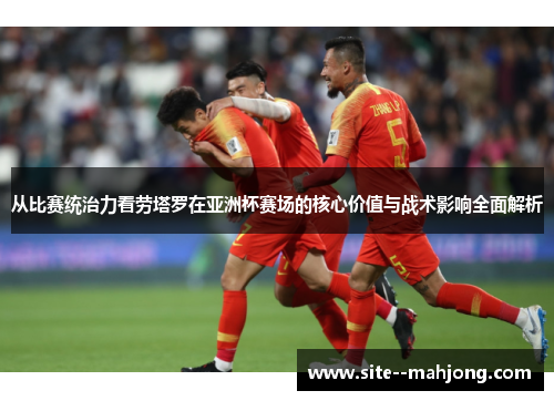 从比赛统治力看劳塔罗在亚洲杯赛场的核心价值与战术影响全面解析 从比赛统治力看劳塔罗在亚洲杯赛场的核心价值与战术影响全面解析