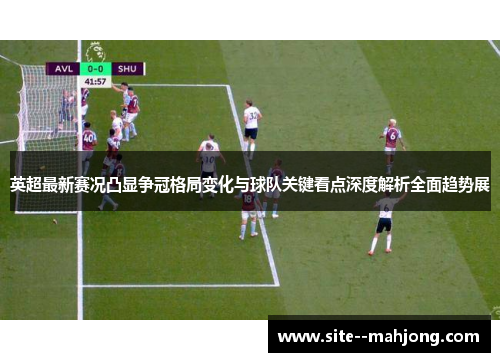 英超最新赛况凸显争冠格局变化与球队关键看点深度解析全面趋势展