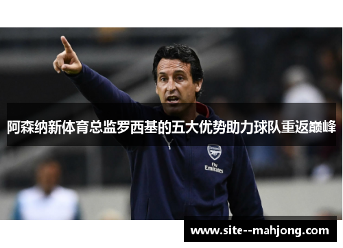 阿森纳新体育总监罗西基的五大优势助力球队重返巅峰