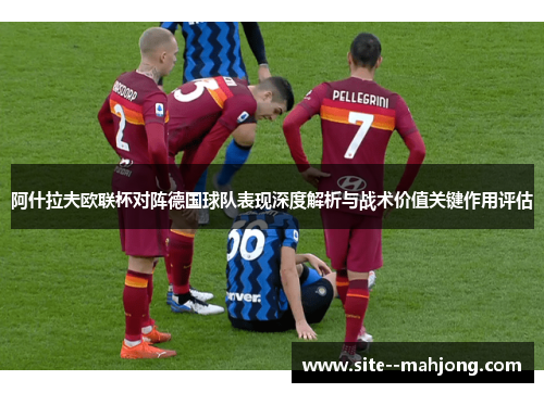 阿什拉夫欧联杯对阵德国球队表现深度解析与战术价值关键作用评估