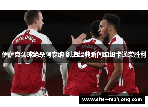 伊萨克头球绝杀阿森纳 创造经典瞬间助纽卡逆袭胜利