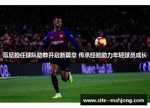 范尼担任球队助教开启新篇章 传承经验助力年轻球员成长