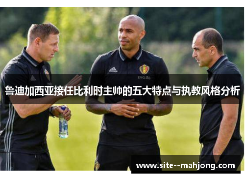 鲁迪加西亚接任比利时主帅的五大特点与执教风格分析 鲁迪加西亚接任比利时主帅的五大特点与执教风格分析