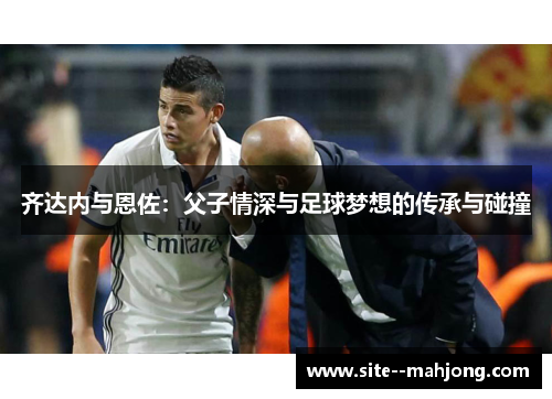 齐达内与恩佐:父子情深与足球梦想的传承与碰撞 齐达内与恩佐:父子情深与足球梦想的传承与碰撞